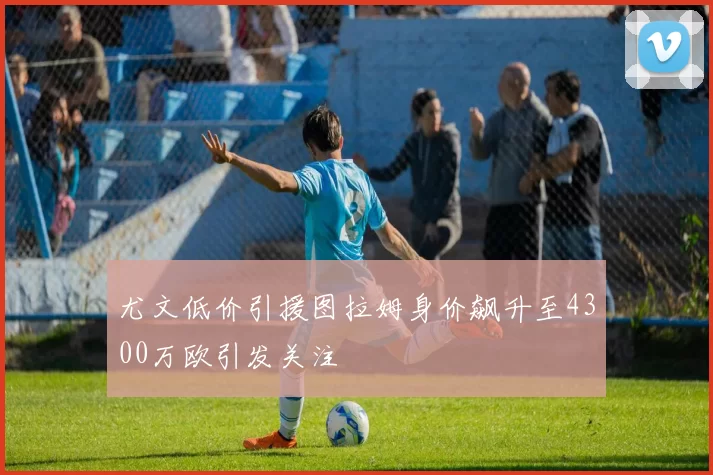 尤文低价引援图拉姆身价飙升至4300万欧引发关注