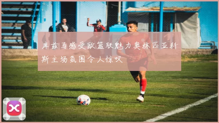 库兹马感受欧篮联魅力奥林匹亚科斯主场氛围令人惊叹
