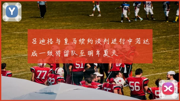 吕迪格与皇马续约谈判进行中若达成一致将留队至明年夏天