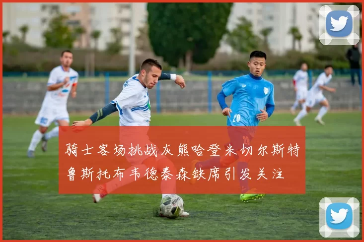 骑士客场挑战灰熊哈登米切尔斯特鲁斯托布韦德泰森缺席引发关注