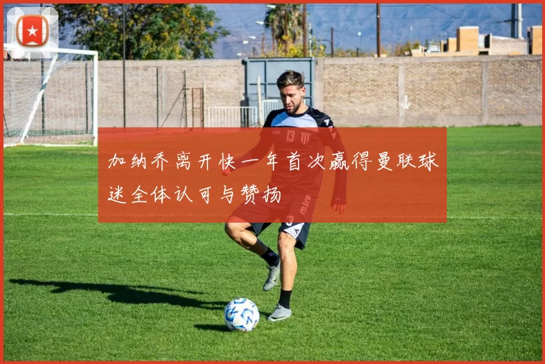 加纳乔离开快一年首次赢得曼联球迷全体认可与赞扬
