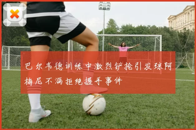 巴尔韦德训练中激烈铲抢引发琼阿梅尼不满拒绝握手事件