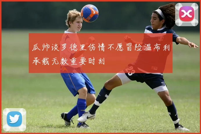 瓜帅谈罗德里伤情不愿冒险温布利承载无数重要时刻