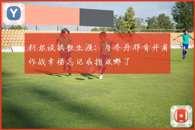 科尔谈执教生涯：与乔丹邓肯并肩作战幸福忘记戒指放哪了