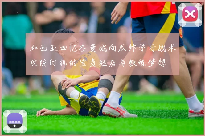 加西亚回忆在曼城向瓜帅学习战术攻防时机的宝贵经历与教练梦想