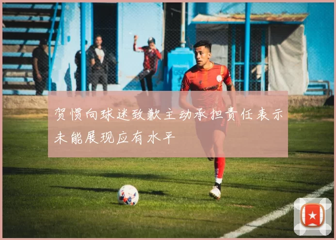 贺惯向球迷致歉主动承担责任表示未能展现应有水平