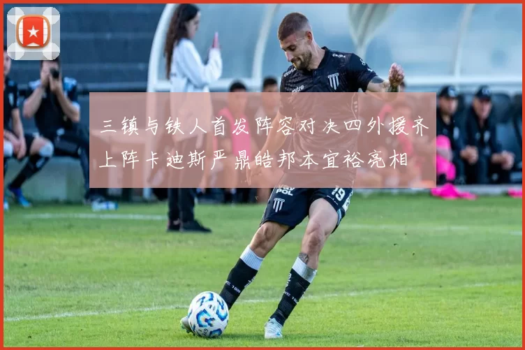 三镇与铁人首发阵容对决四外援齐上阵卡迪斯严鼎皓邦本宜裕亮相
