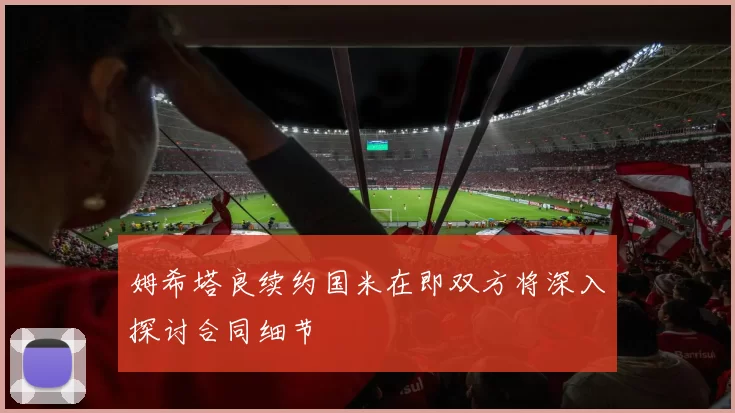 姆希塔良续约国米在即双方将深入探讨合同细节