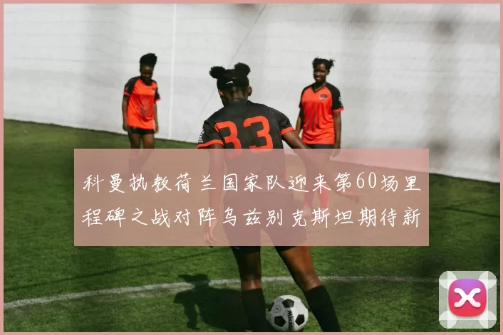 科曼执教荷兰国家队迎来第60场里程碑之战对阵乌兹别克斯坦期待新突破