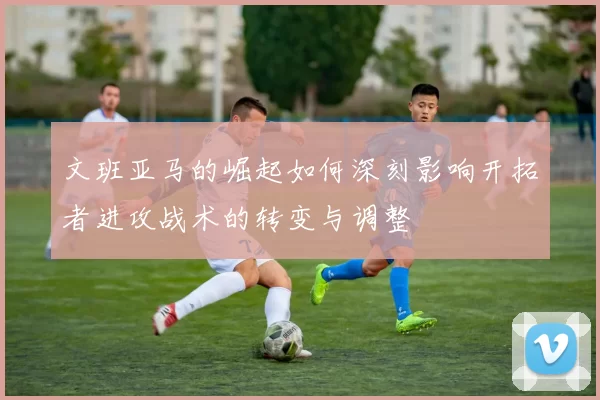 文班亚马的崛起如何深刻影响开拓者进攻战术的转变与调整